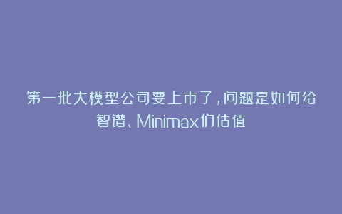 第一批大模型公司要上市了，问题是如何给智谱、Minimax们估值？