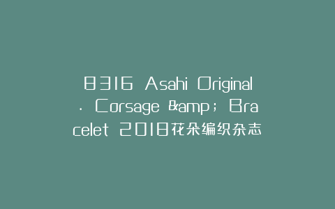 8316 Asahi Original. Corsage & Bracelet 2018花朵编织杂志