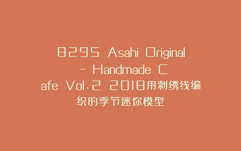 8295 Asahi Original – Handmade Cafe Vol.2 2018用刺绣线编织的季节迷你模型