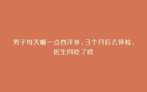 男子每天嚼一点西洋参，3个月后去体检，医生问吃了啥？