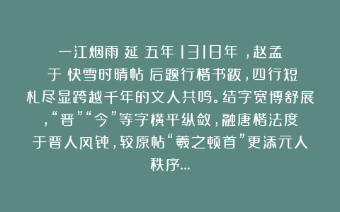 一江烟雨:延祐五年(1318年),赵孟頫于《快雪时晴帖》后题行楷书跋,四行短札尽显跨越千年的文人共鸣。结字宽博舒展,“晋”“今”等字横平纵敛,融唐楷法度于晋人风骨,较原帖“羲之顿首”更添元人秩序…