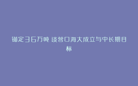 锚定36万吨！谈营口海大成立与中长期目标