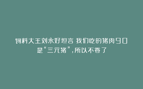 饲料大王刘永好坦言：我们吃的猪肉90%是“三元猪”，所以不香了