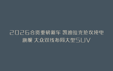 2026合资重磅新车：凯迪拉克抢攻纯电旗舰；大众双线布局大型SUV