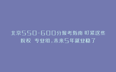北京550-600分报考指南:盯紧这些院校 专业组,未来5年就业稳了