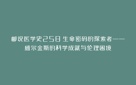 邮说医学史258:生命密码的探索者——威尔金斯的科学成就与伦理困境