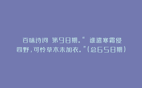 《百味诗词》:第98期。“ 谁遣寒霜侵四野,可怜草木未加衣。”(总658期)