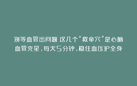 别等血管出问题！这几个“救命穴”是心脑血管克星，每天5分钟，稳住血压护全身！