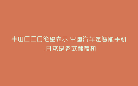 丰田CEO绝望表示：中国汽车是智能手机，日本是老式翻盖机