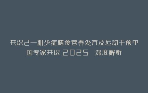 共识2—肌少症膳食营养处方及运动干预中国专家共识(2025) 深度解析
