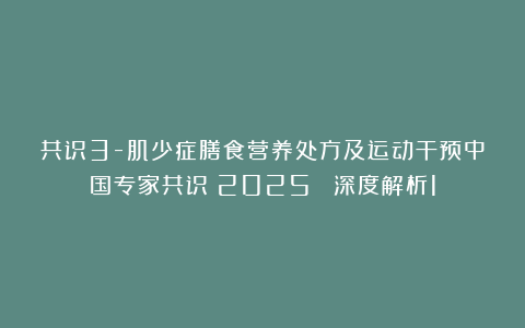 共识3-肌少症膳食营养处方及运动干预中国专家共识(2025) 深度解析1
