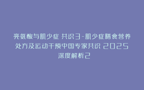 亮氨酸与肌少症:共识3-肌少症膳食营养处方及运动干预中国专家共识(2025) 深度解析2