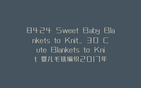 8424 Sweet Baby Blankets to Knit_ 30 Cute Blankets to Knit 婴儿毛毯编织2017年