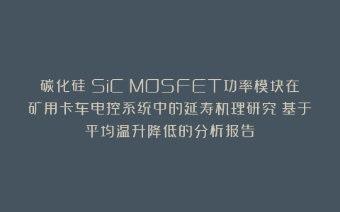 碳化硅（SiC）MOSFET功率模块在矿用卡车电控系统中的延寿机理研究：基于平均温升降低的分析报告