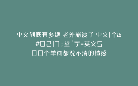 中文到底有多绝?老外崩溃了!中文1个’望’字=英文500个单词都说不清的情感