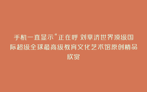 手机一直显示“正在呼①刘章济世界顶级国际超级全球最高级教育文化艺术馆原创精品欣赏!