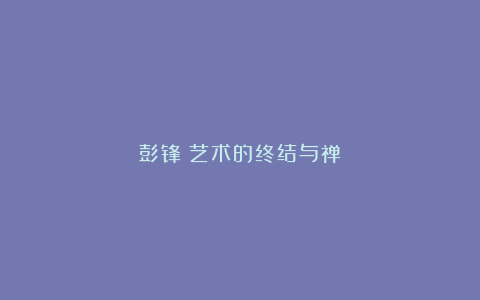 彭锋︱艺术的终结与禅