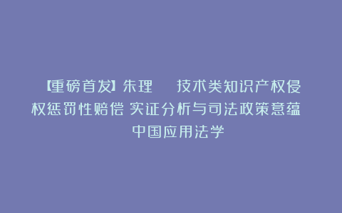 【重磅首发】朱理 | 技术类知识产权侵权惩罚性赔偿:实证分析与司法政策意蕴 | 中国应用法学