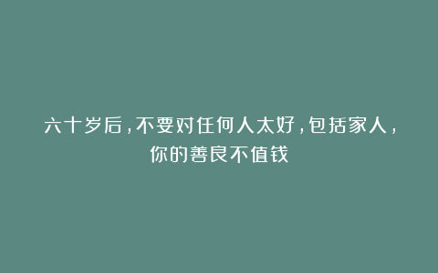 六十岁后，不要对任何人太好，包括家人，你的善良不值钱