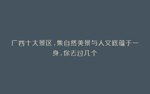 广西十大景区,集自然美景与人文底蕴于一身,你去过几个?