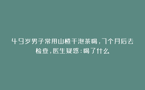 49岁男子常用山楂干泡茶喝,7个月后去检查,医生疑惑:喝了什么?