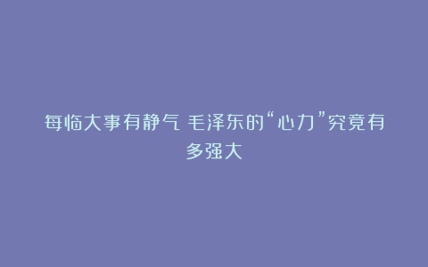 每临大事有静气:毛泽东的“心力”究竟有多强大?