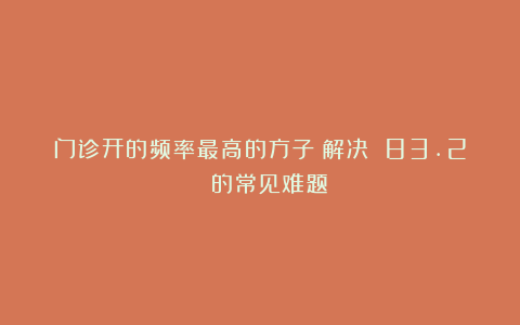 门诊开的频率最高的方子!解决 83.2% 的常见难题!