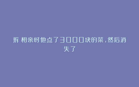 拆:相亲时他点了3000块的菜,然后消失了