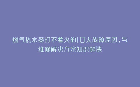 燃气热水器打不着火的10大故障原因，与维修解决方案知识解读