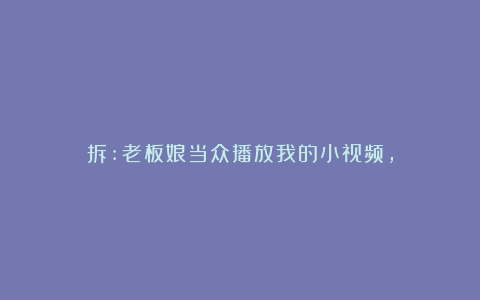拆:老板娘当众播放我的小视频,