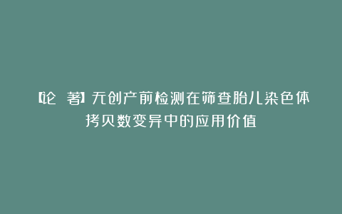 【论 著】无创产前检测在筛查胎儿染色体拷贝数变异中的应用价值