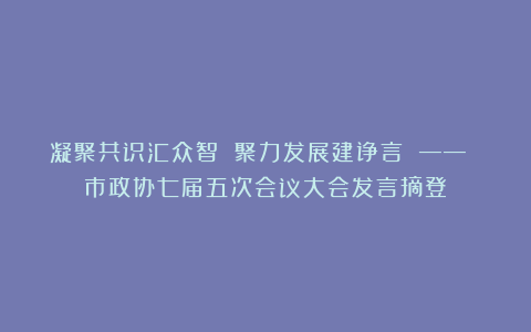 凝聚共识汇众智 聚力发展建诤言 —— 市政协七届五次会议大会发言摘登