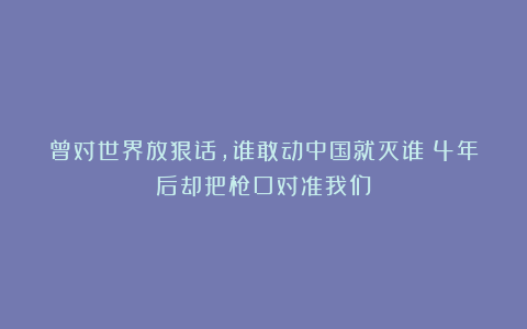曾对世界放狠话，谁敢动中国就灭谁！4年后却把枪口对准我们