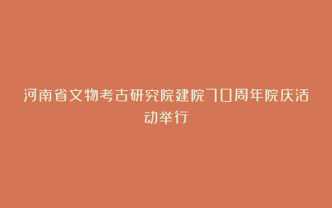 河南省文物考古研究院建院70周年院庆活动举行