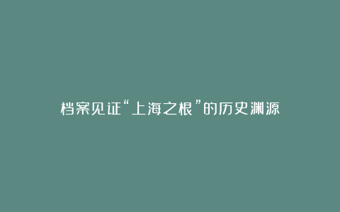 档案见证“上海之根”的历史渊源