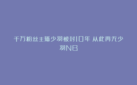 千万粉丝主播少羽被封10年：从此再无少羽NB