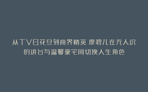 从TVB花旦到商界精英：廖碧儿在无人识的讲台与温馨豪宅间切换人生角色
