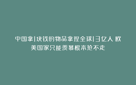 中国拿1块钱的物品拿捏全球13亿人!欧美国家只能羡慕根本抢不走