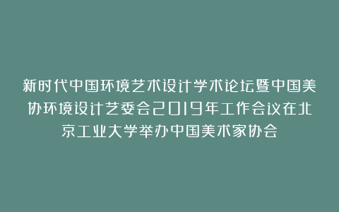 新时代中国环境艺术设计学术论坛暨中国美协环境设计艺委会2019年工作会议在北京工业大学举办中国美术家协会