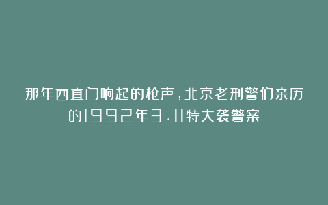 那年西直门响起的枪声，北京老刑警们亲历的1992年3.11特大袭警案
