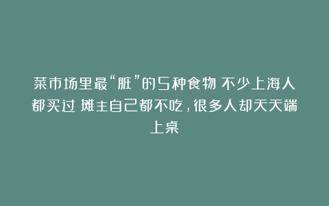 菜市场里最“脏”的5种食物！不少上海人都买过！摊主自己都不吃，很多人却天天端上桌？