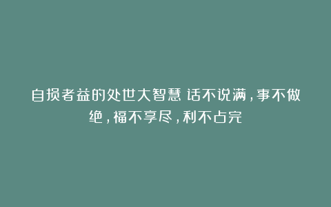 自损者益的处世大智慧：话不说满，事不做绝，福不享尽，利不占完