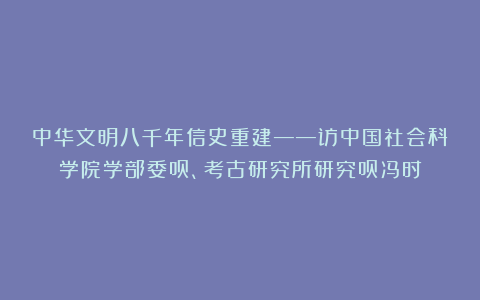 中华文明八千年信史重建——访中国社会科学院学部委员、考古研究所研究员冯时