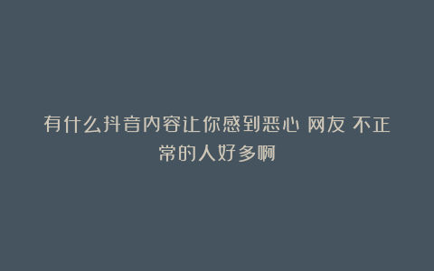 有什么抖音内容让你感到恶心？网友：不正常的人好多啊