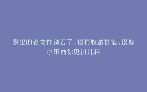 家里的老物件别丢了，很有收藏价值，这些小东西你见过几样？