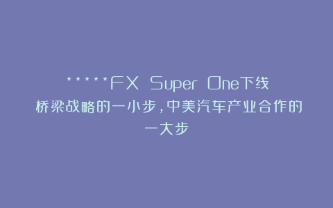 *****FX Super One下线：桥梁战略的一小步，中美汽车产业合作的一大步