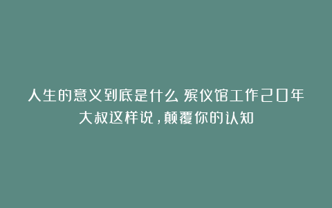 人生的意义到底是什么？殡仪馆工作20年大叔这样说，颠覆你的认知