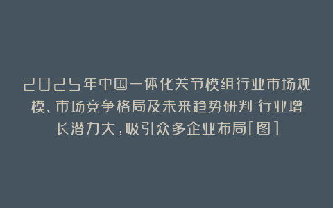 2025年中国一体化关节模组行业市场规模、市场竞争格局及未来趋势研判：行业增长潜力大，吸引众多企业布局[图]