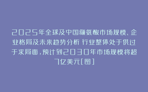 2025年全球及中国缬氨酸市场规模、企业格局及未来趋势分析：行业整体处于供过于求局面，预计到2030年市场规模将超7亿美元[图]