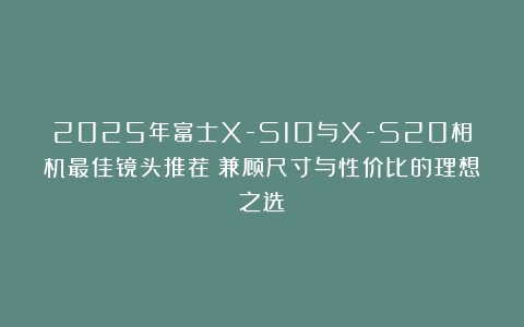 2025年富士X-S10与X-S20相机最佳镜头推荐：兼顾尺寸与性价比的理想之选